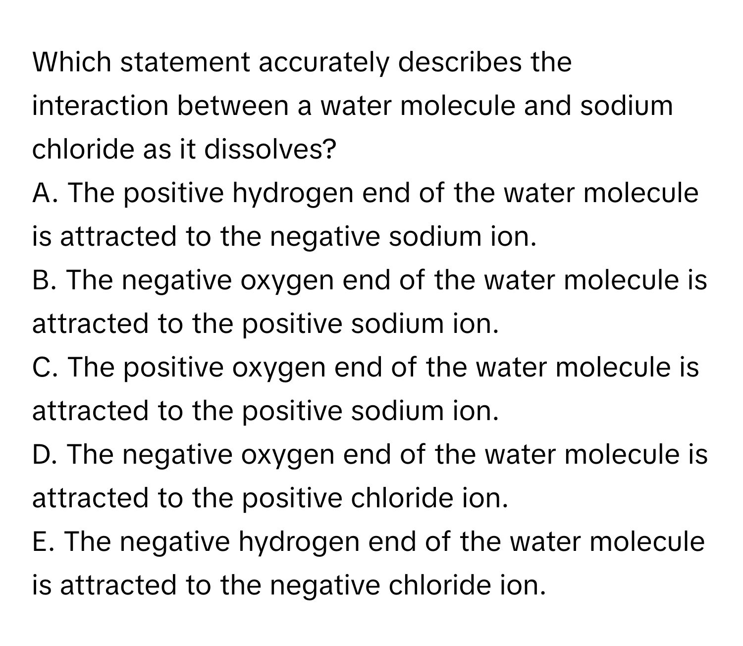 Which statement accurately describes the interaction between a water molecule and sodium chloride as it dissolves?

A. The positive hydrogen end of the water molecule is attracted to the negative sodium ion.
B. The negative oxygen end of the water molecule is attracted to the positive sodium ion.
C. The positive oxygen end of the water molecule is attracted to the positive sodium ion.
D. The negative oxygen end of the water molecule is attracted to the positive chloride ion.
E. The negative hydrogen end of the water molecule is attracted to the negative chloride ion.