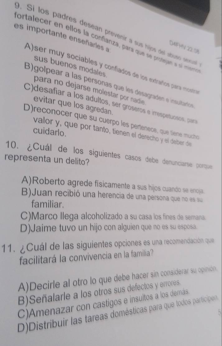 Si los padres desean prevenir a sus hijos del abuso sexua
es importante enseñarles a
ortalecer en ellos la confianza, para que se protejan a sí mismo
D4FHV 22.08
sus buenos modales
A)ser muy sociables y confiados de los extraños para mostra
B)golpear a las persoñas que les desagraden e insultaríos
para no dejarse molestar por nadie
C)desafíar a los adultos, ser groseros e irrespetuosos, para
evitar que los agredan.
D)reconocer que su cuerpo les pertenece, que tiene mucho
cuidarlo.
valor y, que por tanto, tienen el derecho y el deber de
10. ¿Cuál de los siguientes casos debe denunciarse porque
representa un delito?
A)Roberto agrede físicamente a sus hijos cuando se enoja.
B)Juan recibió una herencia de una persona que no es su
familiar.
C)Marco llega alcoholizado a su casa los fines de semana.
D)Jaime tuvo un hijo con alguien que no es su esposa.
11. ¿Cuál de las siguientes opciones es una recomendación que
facilitará la convivencia en la familia?
A)Decirle al otro lo que debe hacer sin considerar su opinión.
B)Señalarle a los otros sus defectos y errores.
C)Amenazar con castigos e insultos a los demás
、
D)Distribuir las tareas domésticas para que todos participen