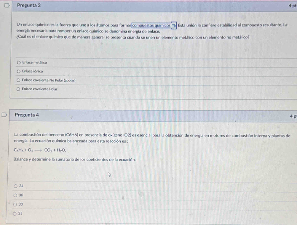 Pregunta 3 4 pt
Un enlace químico es la fuerza que une a los átomos para formar compuestos químicos Esta unión le confiere estabilidad al compuesto resultante. La
energía necesaria para romper un enlace químico se denomina energía de enlace.
¿Cuál es el enlace químico que de manera general se presenta cuando se unen un elemento metálico con un elemento no metálico?
Enlace metálico
Enlace iónico
Enlace covalente No Polar (apolar)
Enlace covalente Polar
Pregunta 4 4 p
La combustión del benceno (C6H6) en presencia de oxígeno (O2) es esencial para la obtención de energía en motores de combustión interna y plantas de
energía. La ecuación química balanceada para esta reacción es :
C_6H_6+O_2to CO_2+H_2O. 
Balance y determine la sumatoria de los coefcientes de la ecuación.
34
30
33
35