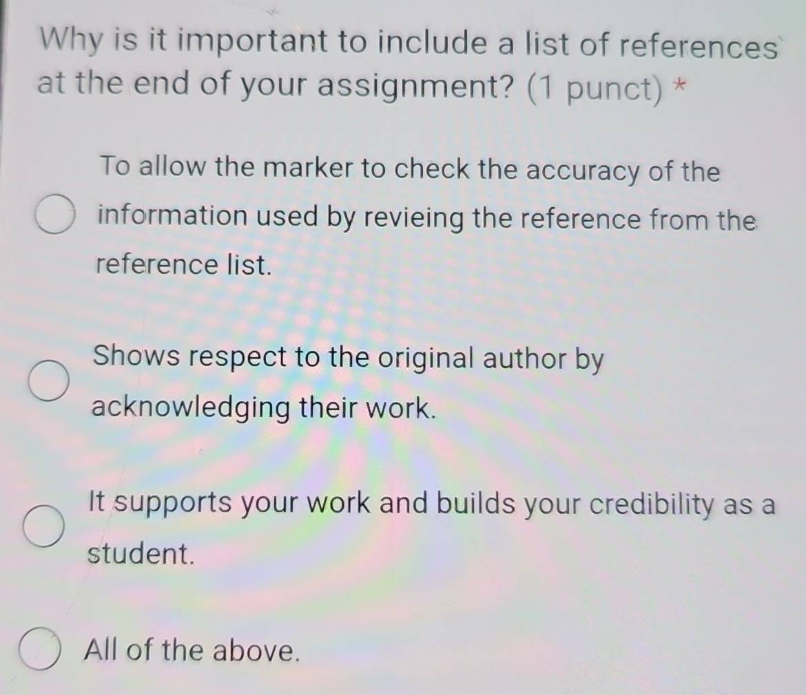 Why is it important to include a list of references
at the end of your assignment? (1 punct) *
To allow the marker to check the accuracy of the
information used by revieing the reference from the
reference list.
Shows respect to the original author by
acknowledging their work.
It supports your work and builds your credibility as a
student.
All of the above.