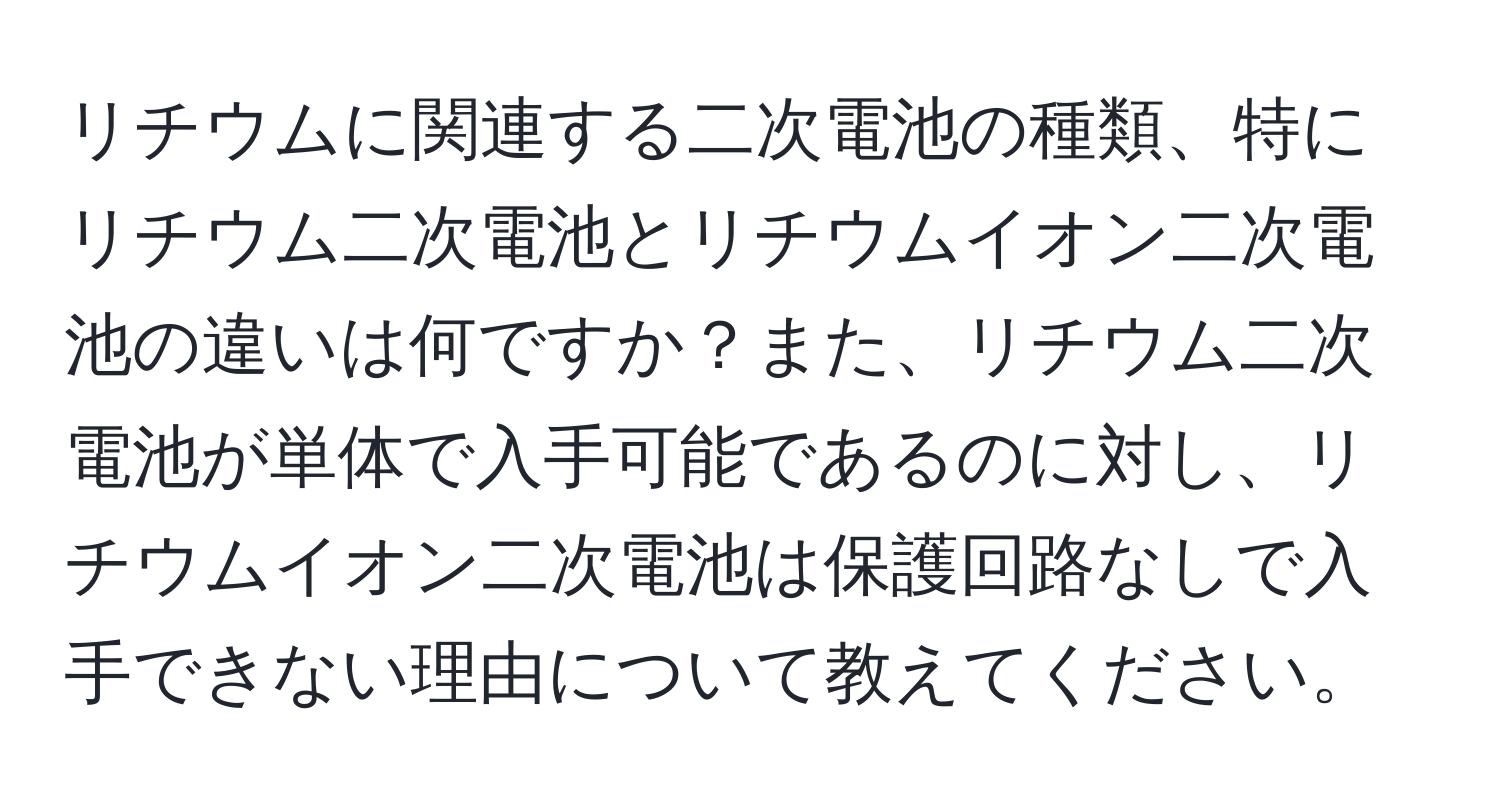 リチウムに関連する二次電池の種類、特にリチウム二次電池とリチウムイオン二次電池の違いは何ですか？また、リチウム二次電池が単体で入手可能であるのに対し、リチウムイオン二次電池は保護回路なしで入手できない理由について教えてください。