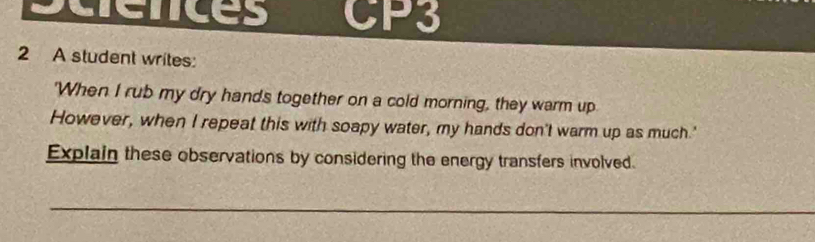 sciences CP3 
2 A student writes: 
'When I rub my dry hands together on a cold morning, they warm up 
However, when I repeat this with soapy water, my hands don't warm up as much.' 
Explain these observations by considering the energy transfers involved. 
_