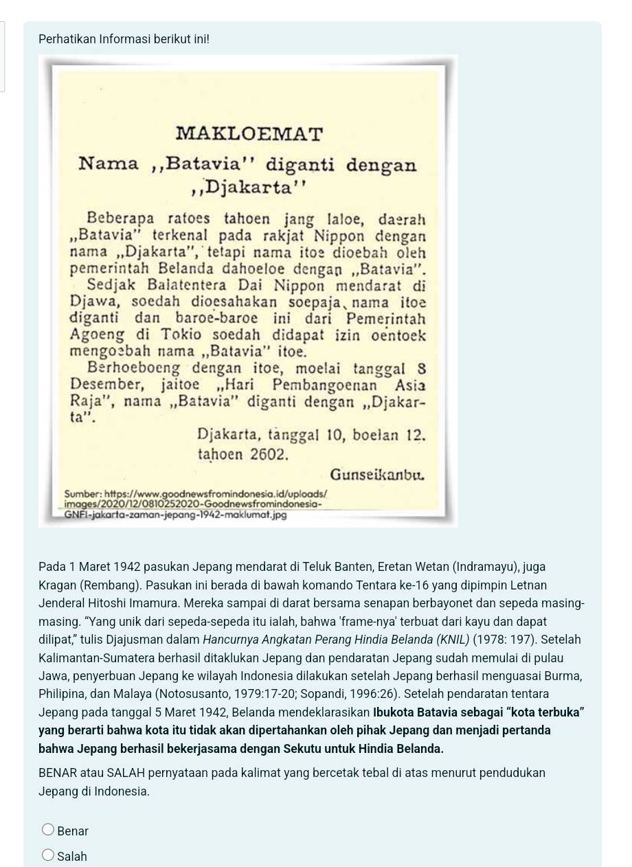 Perhatikan Informasi berikut ini!
MAKLOEMAT
Nama ,,Batavia'' diganti dengan
, ,Djakarta''
Beberapa ratoes tahoen jang laloe, daerah
,Batavia'' terkenal pada rakjat Nippon dengan
nama „Djakarta'', tetapi nama itoe dioebah oleh
pemerintah Belanda dahoeloe dengan „Batavia''.
Sedjak Balatentera Dai Nippon mendarat di
Djawa, soedah dioesahakan soepaja、nama itoe
diganti dan baroe-baroe ini dari Pemerintah
Agoeng di Tokio soedah didapat izin oentoek
mengoebah nama ,,Batavia'' itoe.
Berhoeboeng dengan itoe, moelai tanggal 8
Desember, jaitoe ,Hari Pembangoenan Asia
Raja'', nama „Batavia'' diganti dengan „,Djakar-
ta''.
Djakarta, tanggal 10, boelan 12.
tahoen 2602.
Gunseikanbu.
Sumber: https://www.goodnewsfromindonesia.id/uploads/
images/2020/12/0810252020-Goodnewsfromindonesia-
GNFI-jakarta-zaman-jepang-1942-maklumat.jpg
Pada 1 Maret 1942 pasukan Jepang mendarat di Teluk Banten, Eretan Wetan (Indramayu), juga
Kragan (Rembang). Pasukan ini berada di bawah komando Tentara ke-16 yang dipimpin Letnan
Jenderal Hitoshi Imamura. Mereka sampai di darat bersama senapan berbayonet dan sepeda masing-
masing. “Yang unik dari sepeda-sepeda itu ialah, bahwa 'frame-nya' terbuat dari kayu dan dapat
dilipat,'' tulis Djajusman dalam Hancurnya Angkatan Perang Hindia Belanda (KNIL) (1978: 197). Setelah
Kalimantan-Sumatera berhasil ditaklukan Jepang dan pendaratan Jepang sudah memulai di pulau
Jawa, penyerbuan Jepang ke wilayah Indonesia dilakukan setelah Jepang berhasil menguasai Burma,
Philipina, dan Malaya (Notosusanto, 1979:17-20; Sopandi, 1996:26). Setelah pendaratan tentara
Jepang pada tanggal 5 Maret 1942, Belanda mendeklarasikan Ibukota Batavia sebagai “kota terbuka”
yang berarti bahwa kota itu tidak akan dipertahankan oleh pihak Jepang dan menjadi pertanda
bahwa Jepang berhasil bekerjasama dengan Sekutu untuk Hindia Belanda.
BENAR atau SALAH pernyataan pada kalimat yang bercetak tebal di atas menurut pendudukan
Jepang di Indonesia.
Benar
Salah