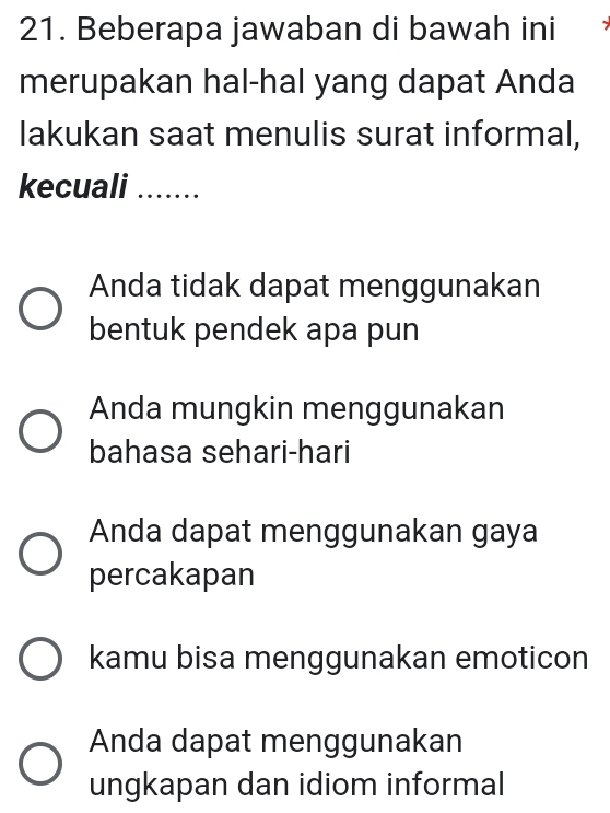 Beberapa jawaban di bawah ini
merupakan hal-hal yang dapat Anda
lakukan saat menulis surat informal,
kecuali_
Anda tidak dapat menggunakan
bentuk pendek apa pun
Anda mungkin menggunakan
bahasa sehari-hari
Anda dapat menggunakan gaya
percakapan
kamu bisa menggunakan emoticon
Anda dapat menggunakan
ungkapan dan idiom informal