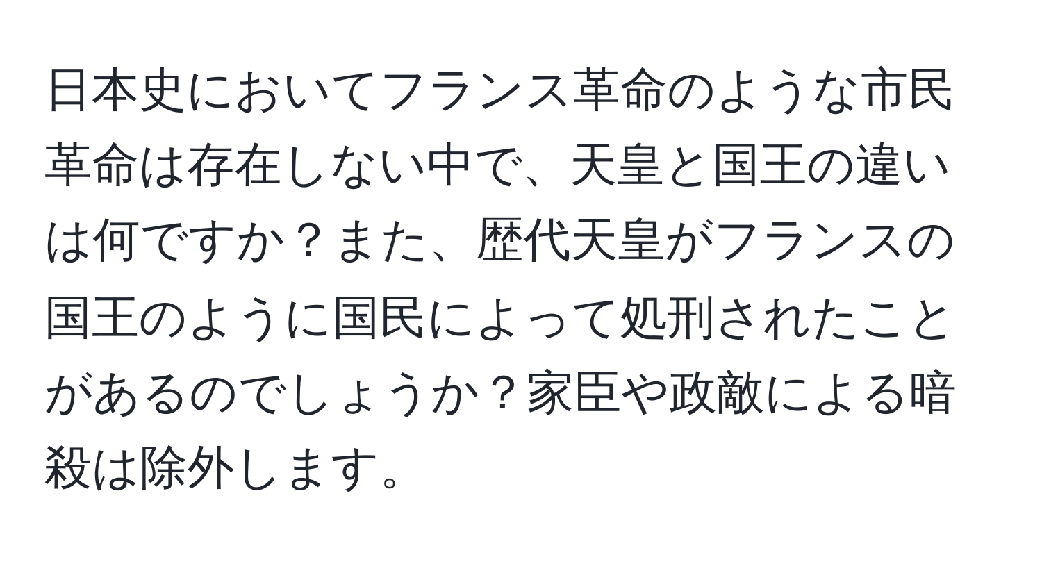 日本史においてフランス革命のような市民革命は存在しない中で、天皇と国王の違いは何ですか？また、歴代天皇がフランスの国王のように国民によって処刑されたことがあるのでしょうか？家臣や政敵による暗殺は除外します。