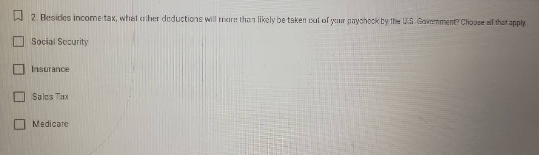 Besides income tax, what other deductions will more than likely be taken out of your paycheck by the U.S. Government? Choose all that apply.
Social Security
Insurance
Sales Tax
Medicare