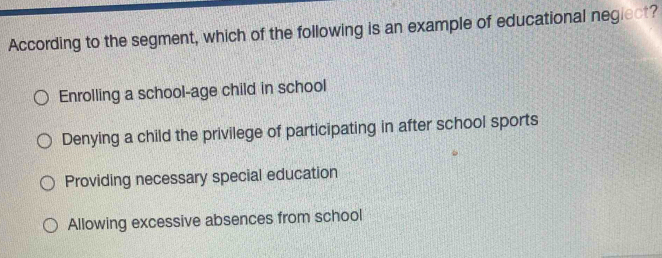 According to the segment, which of the following is an example of educational neglect?
Enrolling a school-age child in school
Denying a child the privilege of participating in after school sports
Providing necessary special education
Allowing excessive absences from school