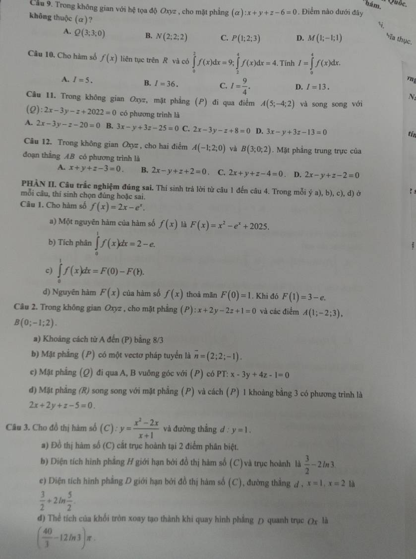 'hám.
Quốc.
Cầu 9. Trong không gian với hệ tọa độ Oxyz , cho mặt phẳng (alpha ):x+y+z-6=0. Điểm nào dưới đãy
`.
không thuộc (α)? M(1;-1;1) hĩa thục.
A. Q(3;3;0) B. N(2;2;2) C. P(1;2;3) D.
Câu 10. Cho hàm số f(x) liên tục trên R và có ∈tlimits _0^(2f(x)dx=9;∈tlimits _2^4f(x)dx=4.. Tính I=∈tlimits _0^4f(x)dx.
mn
A. I=5. B. I=36. C. I=frac 9)4. D. I=13.
N
Câu 11. Trong không gian Oxyz, mặt phẳng (P) đi qua điểm A(5;-4;2) và song song với
(2): 2x-3y-z+2022=0 có phương trình là
A. 2x-3y-z-20=0 B. 3x-y+3z-25=0 C. 2x-3y-z+8=0 D. 3x-y+3z-13=0 tín
Câu 12. Trong không gian Oxyz , cho hai điểm A(-1;2;0) và B(3;0;2).  Mặt phẳng trung trực của
đoạn thẳng AB có phương trình là
A. x+y+z-3=0. B. 2x-y+z+2=0. C. 2x+y+z-4=0 D. 2x-y+z-2=0
PHÀN II. Câu trắc nghiệm đúng sai. Thí sinh trả lời từ câu 1 đến câu 4. Trong mỗi ya),b),c),d)o 1 s
mỗi câu, thí sinh chọn đúng hoặc sai.
Câu 1. Cho hàm số f(x)=2x-e^x.
a) Một nguyên hàm của hàm số f(x) là F(x)=x^2-e^x+2025.
b) Tích phân ∈tlimits _0^(1f(x)dx=2-e.
c) ∈tlimits _0^1f(x)dx=F(0)-F(1).
d) Nguyên hàm F(x) của hàm số f(x) thoà mãn F(0)=1. Khi đó F(1)=3-e.
Câu 2. Trong không gian Oxyz , cho mặt phẳng (P):x+2y-2z+1=0 và các điểm A(1;-2;3),
B(0;-1;2).
a) Khoảng cách từ A đến (P) bằng 8/3
b) Mặt phẳng (P) có một vectơ pháp tuyển là vector n)=(2;2;-1).
e) Mặt phẳng (Q) đi qua A, B vuông góc với (P) có PT: x-3y+4z-1=0
đ) Mặt phẳng (R) song song với mặt phẳng (P) và cách (P) 1 khoảng bằng 3 có phương trình là
2x+2y+z-5=0.
Câu 3. Cho đồ thị hàm số (C):y= (x^2-2x)/x+1  và đường thẳng d:y=1.
#) Đồ thị hàm số (C) cắt trục hoành tại 2 điểm phân biệt.
b) Diện tích hình phẳng H giới hạn bởi đồ thị hàm sổ (C)và trục hoành là  3/2 -2ln 3.
e) Diện tích hình phẳng D giới hạn bởi đồ thị hàm số (C), đường thằng đ , x=1,x=210
 3/2 +2ln  5/2 .
d) Thể tích của khối tròn xoay tạo thành khi quay hình phẳng D quanh trục (x là
( 40/3 -12ln 3)π .