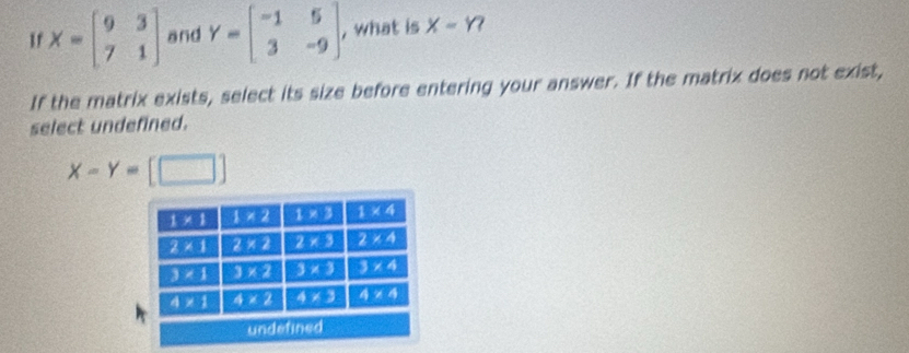 1 X=beginbmatrix 9&3 7&1endbmatrix and Y=beginbmatrix -1&5 3&-9endbmatrix , what is x-1?
If the matrix exists, select its size before entering your answer. If the matrix does not exist,
select undefined.
X-Y=[□ ]