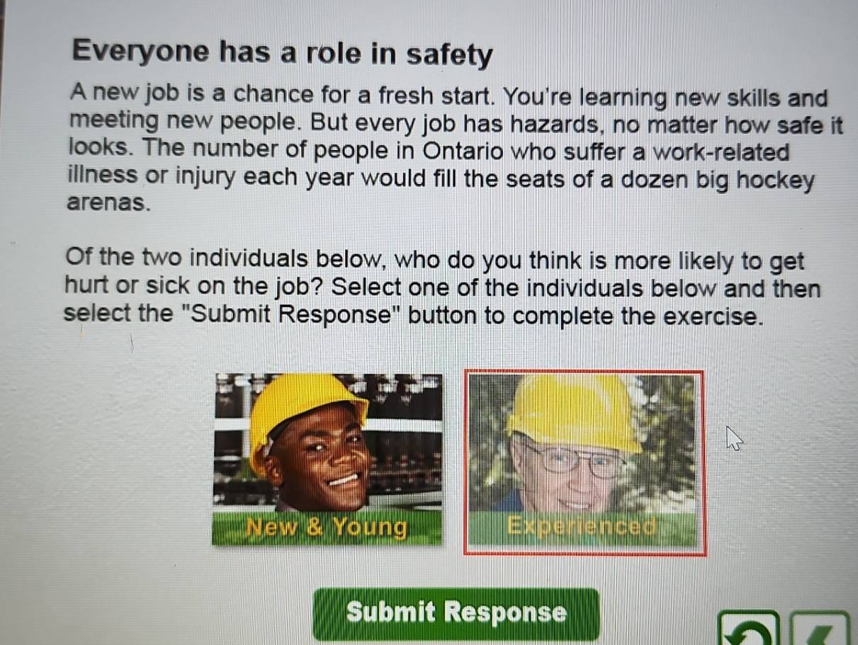 Everyone has a role in safety 
A new job is a chance for a fresh start. You're learning new skills and 
meeting new people. But every job has hazards, no matter how safe it 
looks. The number of people in Ontario who suffer a work-related 
illness or injury each year would fill the seats of a dozen big hockey 
arenas. 
Of the two individuals below, who do you think is more likely to get 
hurt or sick on the job? Select one of the individuals below and then 
select the "Submit Response" button to complete the exercise. 
New & Young 
Submit Response