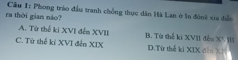 Phong trào đấu tranh chống thực dân Hà Lan ở In đônê xia diễn
ra thời gian nào?
A. Từ thế ki XVI đến XVII B. Từ thế ki XVII đến XVIII
C. Từ thế ki XVI đến XIX D.Từ thế ki XIX đến XX