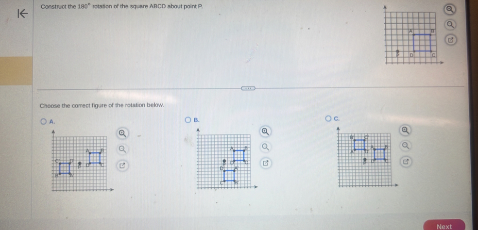 Construct the 180° rotation of the square ABCD about point P. 
Choose the correct figure of the rotation below. 
A. 
B. 
C. 
Next