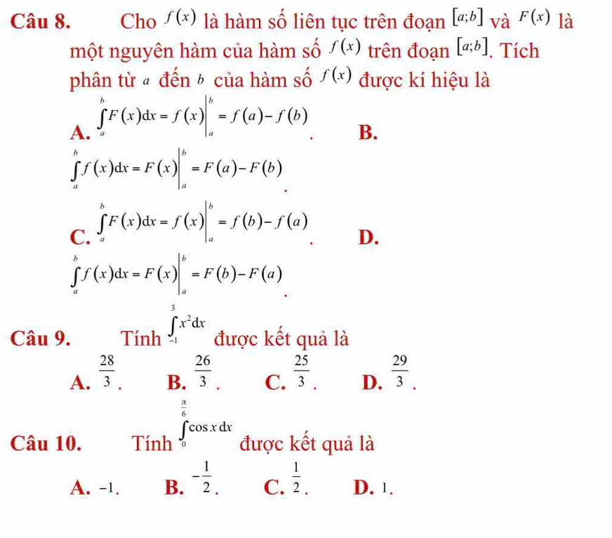 Cho f(x) là hàm số liên tục trên đoạn [a;b] và F(x) là
một nguyên hàm của hàm số f(x) trên đoạn [a;b]. Tích
phân từ « đến ½ của hàm số f(x) được kí hiệu là
A. ∈tlimits _a^(bF(x)dx=f(x)|_a^b=f(a)-f(b)
B.
∈tlimits _a^bf(x)dx=F(x)|_a^b=F(a)-F(b)
C. ∈tlimits _a^bF(x)dx=f(x)|_a^b=f(b)-f(a)
D.
∈tlimits _a^bf(x)dx=F(x)|_a^b=F(b)-F(a)
3
Câu 9. Tính ∈t _(-1)^ax^2)dx được kết quả là
A.  28/3 .  25/3 . D.  29/3 .
B.  26/3 
C.
Câu 10. Tính ∈tlimits _0^((frac π)6)cos xdx được kết quả là
A. -1. B. - 1/2 . C.  1/2 . D. 1.