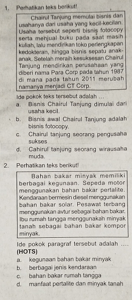 Perhatikan teks berikut!
Chairul Tanjung memulai bisnis dan
usahanya dari usaha yang kecil-kecilan.
Usaha tersebut seperti bisnis fotocopy
serta menjual buku pada saat masih 
kuliah, lalu mendirikan toko perlengkapan
kedokteran, hingga bisnis sepatu anak-
anak. Setelah meraih kesuksesan Chairul
Tanjung mendirikan perusahaan yang
diberi nama Para Corp pada tahun 1987
di mana pada tahun 2011 merubah
namanya menjadi CT Corp.
Ide pokok teks tersebut adalah ...
a. Bisnis Chairul Tanjung dimulai dari
usaha kecil.
b. Bisnis awal Chairul Tanjung adalah
bisnis fotocopy.
c. Chairul tanjung seorang pengusaha
sukses
d. Cahirul tanjung seorang wirausaha
muda.
2. Perhatikan teks berikut!
Bahan bakar minyak memiliki
berbagai kegunaan. Sepeda motor
menggunakan bahan bakar pertalite.
Kendaraan bermesin diesel menggunakan
bahan bakar solar. Pesawat terbang
menggunakan avtur sebagai bahan bakar.
Ibu rumah tangga menggunakah minyak
tanah sebagai bahan bakar kompor
minyak.
Ide pokok paragraf tersebut adalah ....
(HOTS)
a. kegunaan bahan bakar minyak
b. berbagai jenis kendaraan
c. bahan bakar rumah tangga
d. manfaat pertalite dan minyak tanah