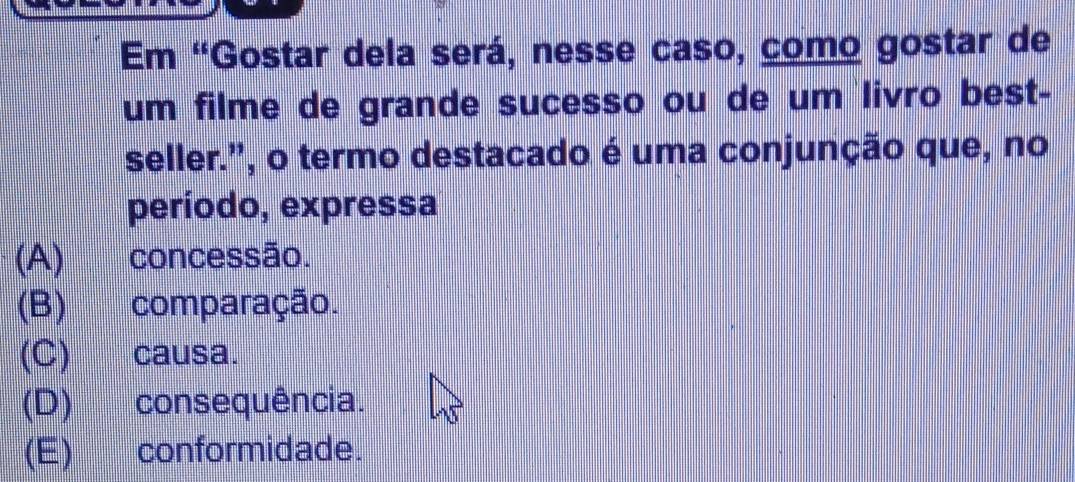 Em 'Gostar dela será, nesse caso, como gostar de
um filme de grande sucesso ou de um livro best-
seller.", o termo destacado é uma conjunção que, no
período, expressa
(A) concessão.
(B) comparação.
(C) causa.
(D) consequência.
(E) conformidade.