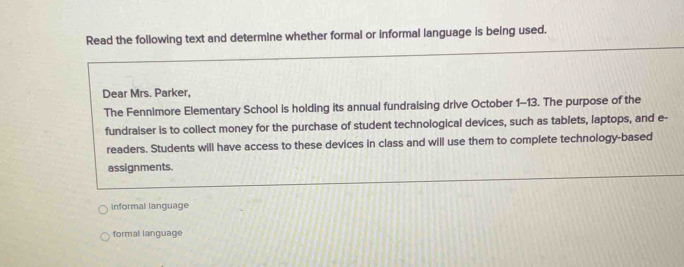 Read the following text and determine whether formal or informal language is being used.
Dear Mrs. Parker,
The Fennimore Elementary School is holding its annual fundraising drive October 1-13. The purpose of the
fundraiser is to collect money for the purchase of student technological devices, such as tablets, laptops, and e-
readers. Students will have access to these devices in class and will use them to complete technology-based
assignments.
Informal language
formal language