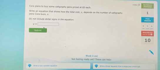 Video 
Cora plans to buy some calligraphy pens priced at $5 each. 
Write an equation that shows how the total cost, y, depends on the number of calligraphy 
pens Cora buys, x. 
Do not include dollar signs in the equation.
y=□
Subenit 
Work it out 
Not feeling ready yet? These can help: 
Write a two-variable equatión Write a linear equation from a slope and y-intercept
