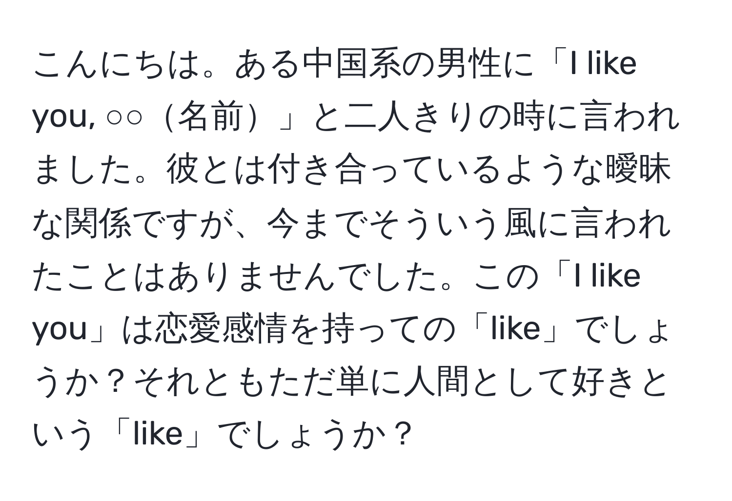 こんにちは。ある中国系の男性に「I like you, ○○名前」と二人きりの時に言われました。彼とは付き合っているような曖昧な関係ですが、今までそういう風に言われたことはありませんでした。この「I like you」は恋愛感情を持っての「like」でしょうか？それともただ単に人間として好きという「like」でしょうか？