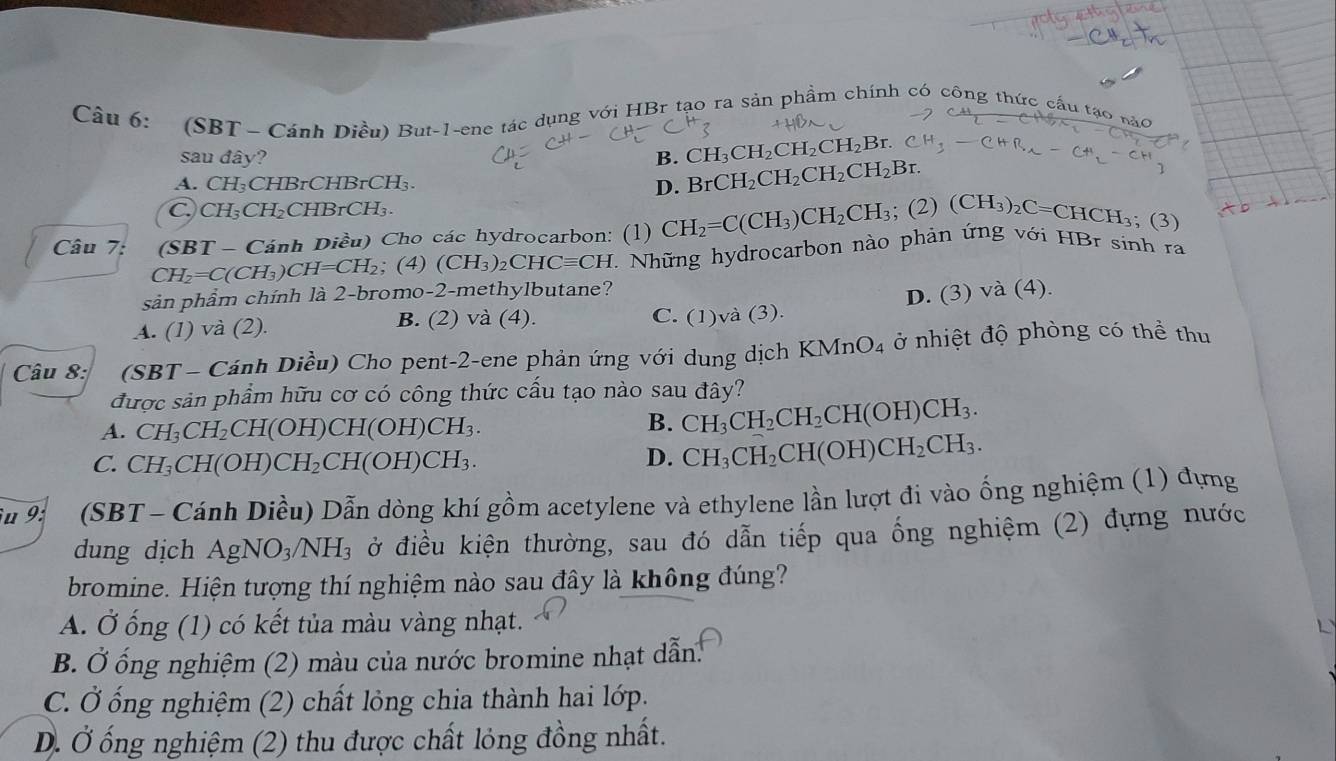 (SBT - Cánh Diều) But-1-ene tác dụng với HBr tạo ra sản phẩm chính có công thức cầu tạo nào
sau đây? B. CH_3CH_2CH_2CH_2Br.
A. Cl -1 CHBrCH BrC H
D. BrCH_2CH_2CH_2CH_2Br.
C. CH₃ CF I₂CHBrCH₃.
Câu 7: (SBT - Cánh Diều) Cho các hydrocarbon: (1) CH_2=C(CH_3)CH_2CH_3; ;(2)(CH_3)_2C=CHCH_3; (3)
CH_2=C(CH_3 CH=CH_2; (4) (CH_3)_2CHCequiv CH 1  Nhữ ng hydrocarbon nào phản ứng với HBr sinh ra
sản phẩm chính là 2-bromo-2-methylbutane?
A. (1) và (2). C. (1)và (3). D. (3) và (4).
B. (2) và (4).
Câu 8: (SBT - Cánh Diều) Cho pent-2-ene phản ứng với dung dịch KMnO_4 ở nhiệt độ phòng có thể thu
được sản phẩm hữu cơ có công thức cấu tạo nào sau đây?
A. CH_3CH_2 CH(OH)CH(OH)CH_3.
B. CH_3CH_2CH_2CH(OH)CH_3.
C. CH_3CH(O H)( CH_2CH(OH)CH_3.
D. CH_3CH_2CH(OH)CH_2CH_3.
u 9: (SBT - Cánh Diều) Dẫn dòng khí gồm acetylene và ethylene lần lượt đi vào ống nghiệm (1) đựng
dung dịch AgNO_3/NH_3 ở điều kiện thường, sau đó dẫn tiếp qua ống nghiệm (2) đựng nước
bromine. Hiện tượng thí nghiệm nào sau đây là không đúng?
A. Ở ống (1) có kết tủa màu vàng nhạt.
B. Ở ống nghiệm (2) màu của nước bromine nhạt dẫn.
C. Ở ống nghiệm (2) chất lỏng chia thành hai lớp.
D. Ở ống nghiệm (2) thu được chất lỏng đồng nhất.