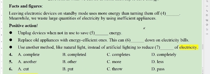 Facts and figures:
Leaving electronic devices on standby mode uses more energy than turning them off (4)_ .
Meanwhile, we waste large quantities of electricity by using inefficient appliances.
Positive action!
Unplug devices when not in use to save (5)_ energy.
Replace old appliances with energy-efficient ones. This can (6)_ down on electricity bills.
Use another method, like natural light, instead of artificial lighting to reduce (7)_ of electricity.
4. A. complete B. completed C. completes D. completely
5. A. another B. other C. more D. less
6. A. cut B. put C. throw D. pass