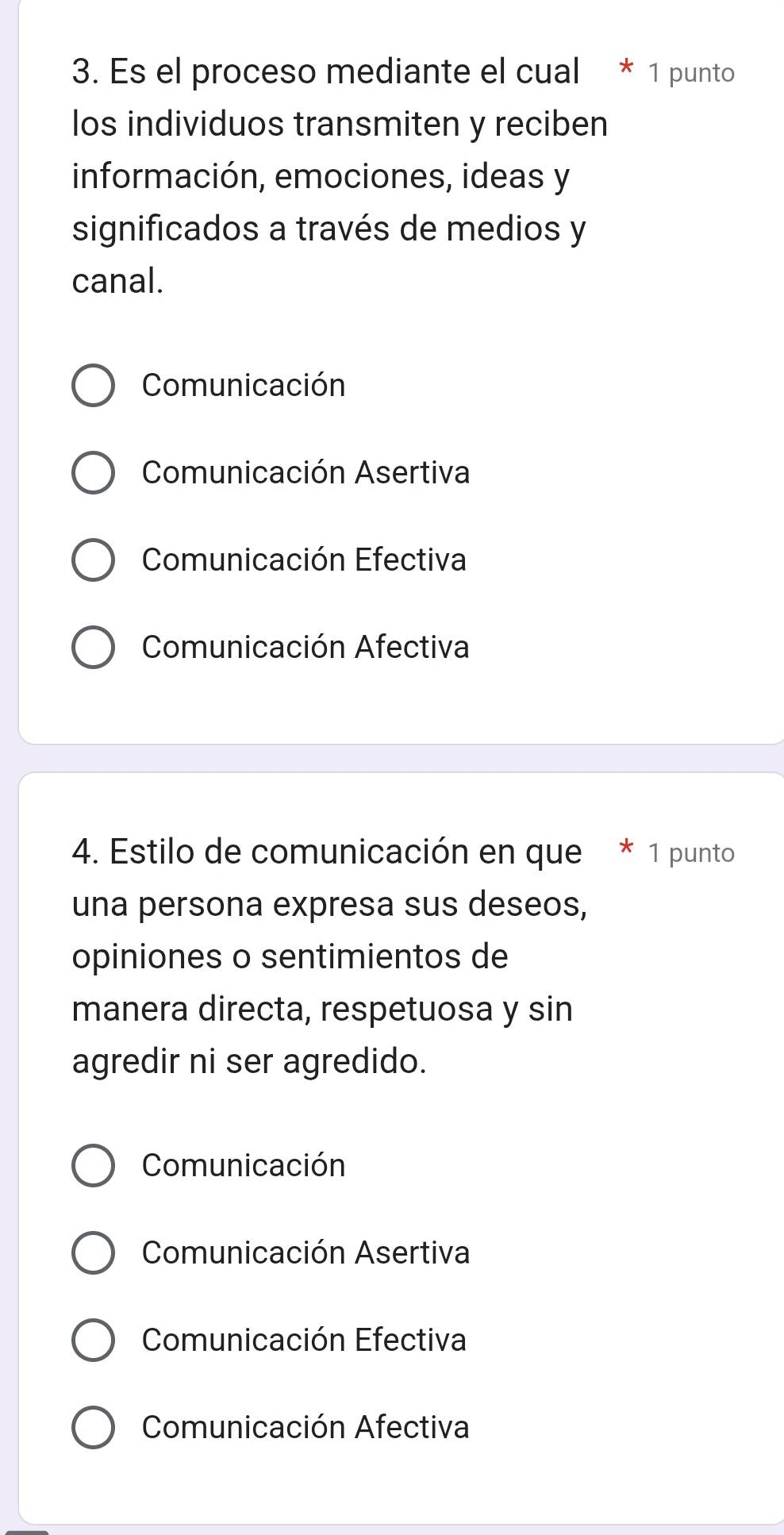 Es el proceso mediante el cual * 1 punto
los individuos transmiten y reciben
información, emociones, ideas y
significados a través de medios y
canal.
Comunicación
Comunicación Asertiva
Comunicación Efectiva
Comunicación Afectiva
4. Estilo de comunicación en que * 1 punto
una persona expresa sus deseos,
opiniones o sentimientos de
manera directa, respetuosa y sin
agredir ni ser agredido.
Comunicación
Comunicación Asertiva
Comunicación Efectiva
Comunicación Afectiva