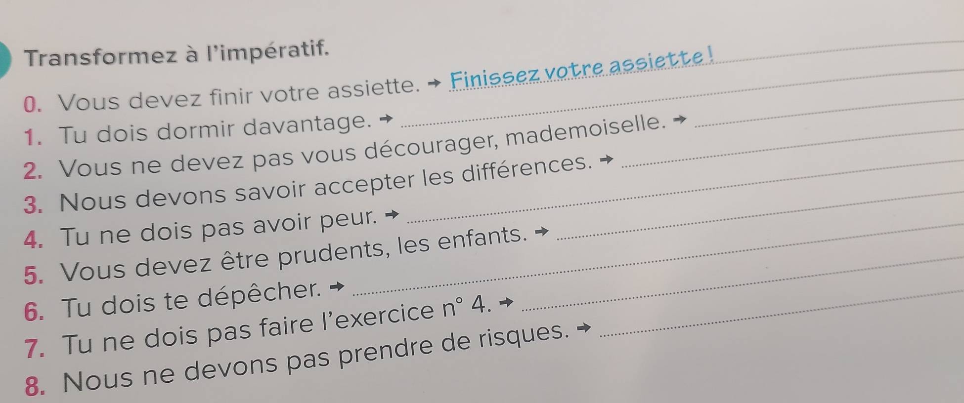 Transformez à l'impératif. 
0. Vous devez finir votre assiette. → Finissez votre assiette ! 
_ 
1. Tu dois dormir davantage. 
2. Vous ne devez pas vous décourager, mademoiselle. 
3. Nous devons savoir accepter les différences. 
4. Tu ne dois pas avoir peur. 
_ 
5. Vous devez être prudents, les enfants._ 
6. Tu dois te dépêcher. 
7. Tu ne dois pas faire l’exercice n°4. 
_ 
8. Nous ne devons pas prendre de risques.