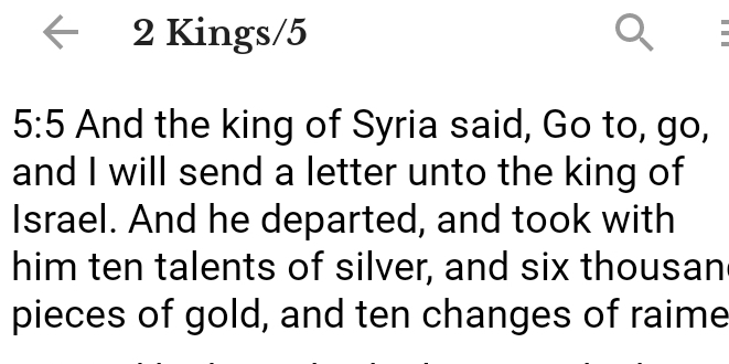 Kings/5
5:5 And the king of Syria said, Go to, go, 
and I will send a letter unto the king of 
Israel. And he departed, and took with 
him ten talents of silver, and six thousan 
pieces of gold, and ten changes of raime