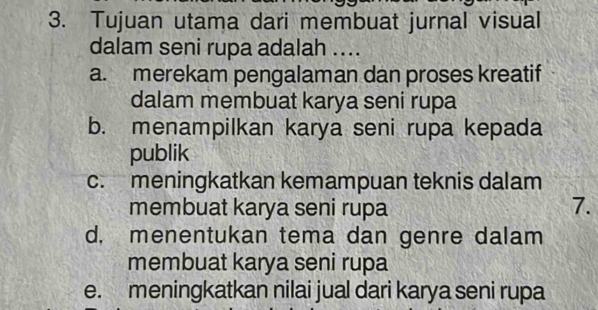 Tujuan utama dari membuat jurnal visual
dalam seni rupa adalah ....
a. merekam pengalaman dan proses kreatif
dalam membuat karya seni rupa
b. menampilkan karya seni rupa kepada
publik
c. meningkatkan kemampuan teknis dalam
membuat karya seni rupa 7.
d, menentukan tema dan genre dalam
membuat karya seni rupa
e. meningkatkan nilai jual dari karya seni rupa