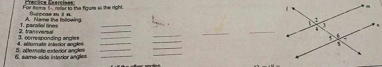 Practice Exercises: 
For items 1-, refer to the figure at the right. 
Suppose mⅡ n. 
A. Name the following. 
1. parallel lines _ 
2. transversal 
_ 
_ 
_ 
_ 
3. corresponding angles __ 
4. alternate interior angles _ 
5. alternate exterior angles_ 
_ 
6. same-side interior angles_ 
_