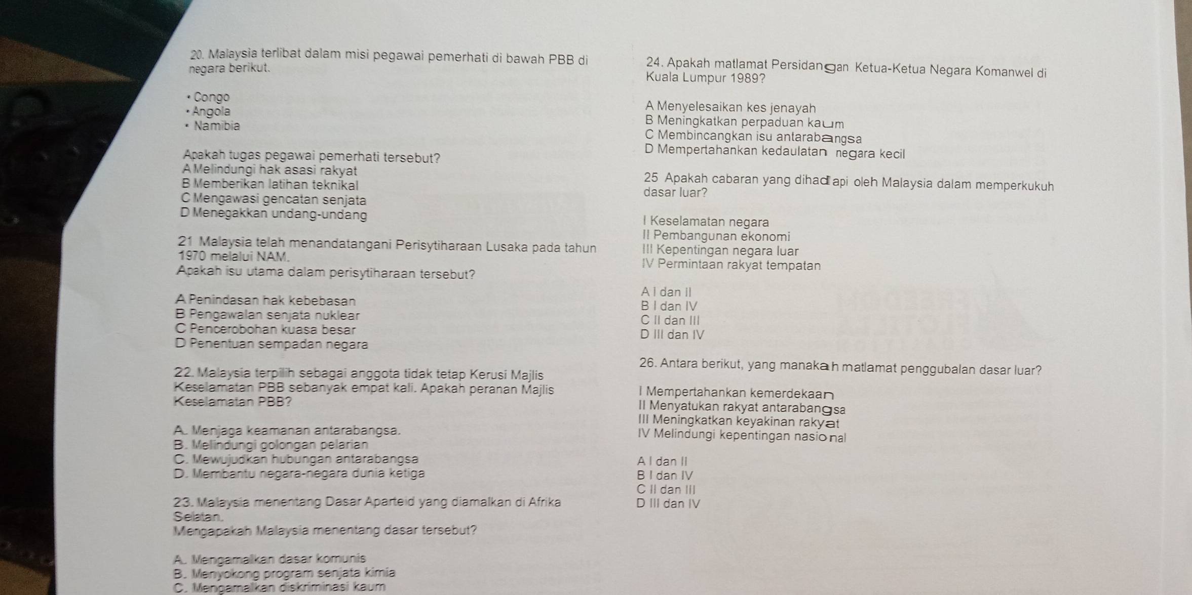 Malaysia terlibat dalam misi pegawai pemerhati di bawah PBB di 24. Apakah matlamat Persidan an Ketua-Ketua Negara Komanwel di
negara berikut. Kuala Lumpur 1989?
• Congo A Menyelesaikan kes jenayah
• Angola B Meningkatkan perpaduan kačm
• Namíbia C Membincangkan isu antarabangsa
D Mempertahankan kedaulatan negara kecil
Apakah tugas pegawai pemerhati tersebut?
A Melindungi hak asasi rakyat 25 Apakah cabaran yang dihad api oleh Malaysia dalam memperkukuh
B Memberikan latihan teknikal dasar luar?
C Mengawasi gencatan senjata
D Menegakkan undang-undang I Keselamatan negara
II Pembangunan ekonomi
21 Malaysia telah menandatangani Perisytiharaan Lusaka pada tahun III Kepentingan negara luar
1970 melalui NAM. IV Permintaan rakyat tempatan
Apakah isu utama dalam perisytiharaan tersebut?
A I dan II
A Penindasan hak kebebasan
B I dan IV
B Pengawalan senjata nuklear C II dan III
C Pencerobohan kuasa besar D III dan IV
D Penentuan sempadan negara
26. Antara berikut, yang manaka h matlamat penggubalan dasar luar?
22. Malaysia terpilih sebagai anggota tidak tetap Kerusi Majlis
Keselamatan PBB sebanyak empat kali. Apakah peranan Majlis I Mempertahankan kemerdekaan
Keselamatan PBB?
Il Menyatukan rakyat antarabanɡsa
III Meningkatkan keyakinan rakyat
A. Menjaga keamanan antarabangsa. IV Melindungi kepentingan nasional
B. Melindungi golongan pelarian
C. Mewujudkan hubungan antarabangsa A I dan II
D. Membantu negara-negara dunia ketiga B I dan IV
C II dan III
23. Malaysia menentang Dasar Aparteid yang diamalkan di Afrika D III dan IV
Selatan
Mengapakah Malaysia menentang dasar tersebut?
A. Mengamalkan dasar komunis
B. Menyokong program senjata kimia
C. Mengamalkan diskriminasi kaum