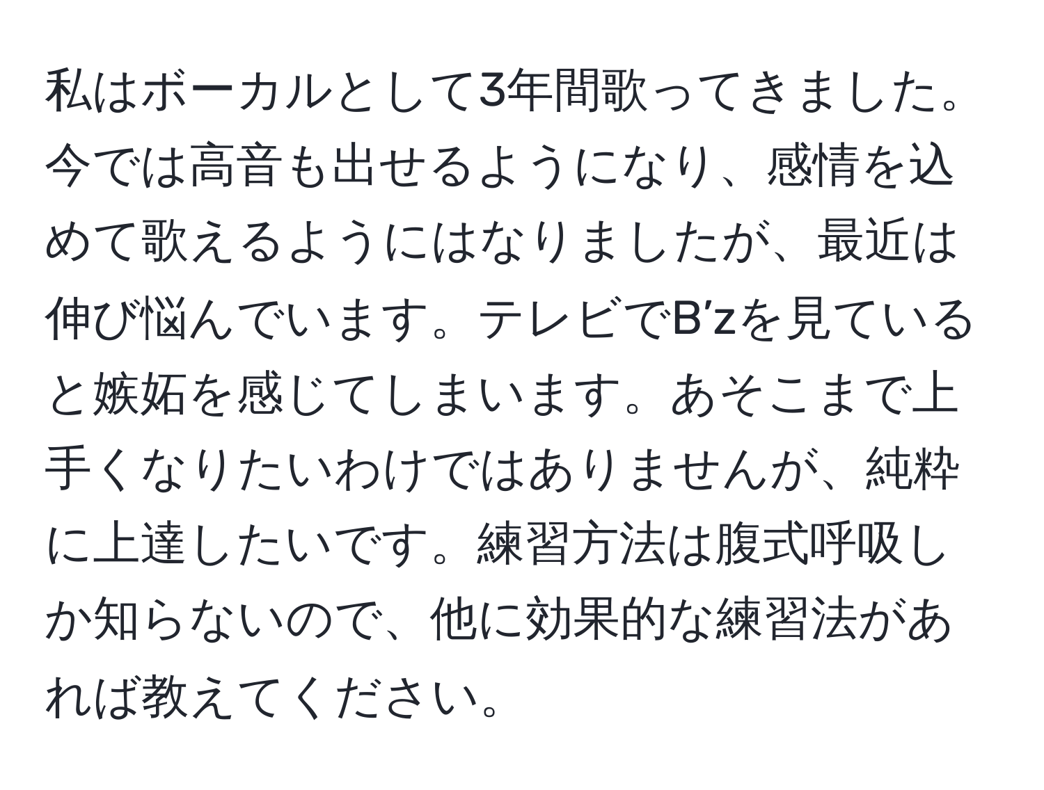 私はボーカルとして3年間歌ってきました。今では高音も出せるようになり、感情を込めて歌えるようにはなりましたが、最近は伸び悩んでいます。テレビでB’zを見ていると嫉妬を感じてしまいます。あそこまで上手くなりたいわけではありませんが、純粋に上達したいです。練習方法は腹式呼吸しか知らないので、他に効果的な練習法があれば教えてください。