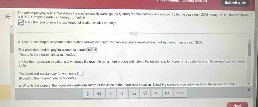 Tis question: 1 point(s) possible Submit quiz
The accompanying scatterplot shows the median weekly earnings (by quarter) for men and women in a country for the years from 2005 through 2017. The correlation
is 0.982. Complete parts (a) through (d) below
Click the icon to yiew the scatterplot of median weekly earnings.
a. Use the scatterplot to estimate the median weekly income for women in a quarter in which the median pay for men is about $850.
The predicted median pay for women is about $ 690.5.
(Round to the nearest dollar as needed.)
b. Use the regression equation shown above the graph to get a more precise estimate of the median pay for women in a quarter in which the median pay for men is
$850.
The predicted median pay for women is $ □
(Round to the nearest cent as needed.)
c. What is the slope of the regression equation? Interpret the slope of the regression equation. Select the correct choice below and fill in the answer box(es) to
 □ /□   8 2/8  □° [□ ] sqrt(□ ) sqrt[4](a) B_1 (0,3) Märe
Next