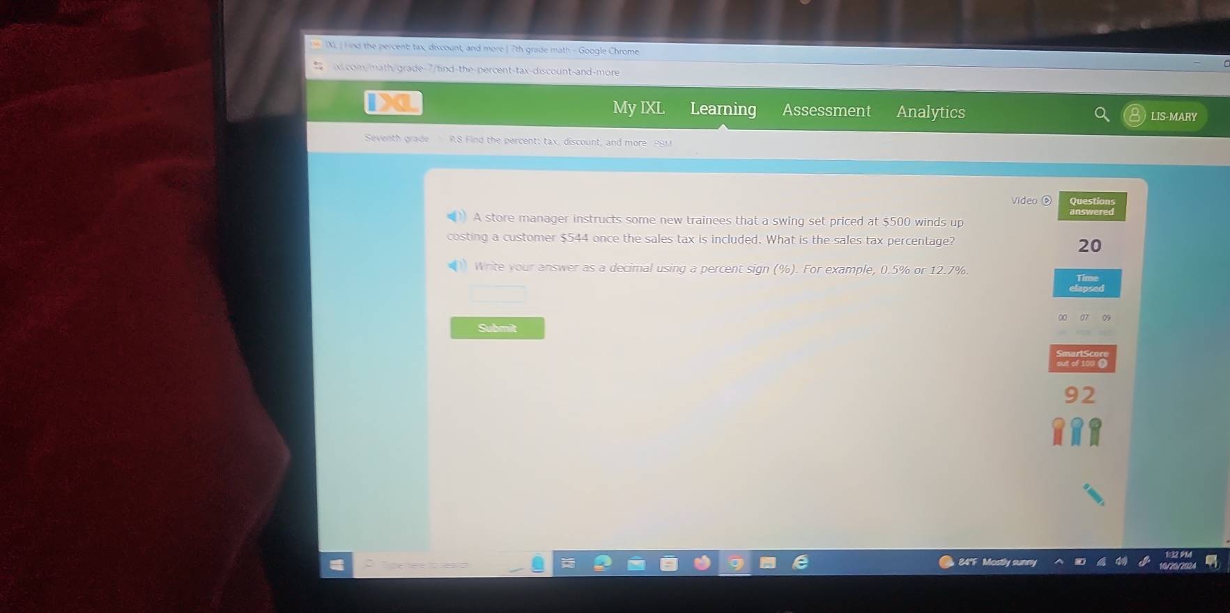 IXL ) Hnd the percent tax, discount, and more |7th grade math - Google Chrome 
x.com/math/grade-7/find-the-percent-tax-discount-and-more 
My IXL 
IX Learning Assessment Analytics LIS-MARY 
Seventh grade R.8 Find the percent: tax, discount, and more PBM 
Video ⑤ Questions 
answered 
A store manager instructs some new trainees that a swing set priced at $500 winds up 
costing a customer $544 once the sales tax is included. What is the sales tax percentage? 
20 
) Write your answer as a decimal using a percent sign (%). For example, 0.5% or 12.7%. 
Submit
92
84°F Mostl