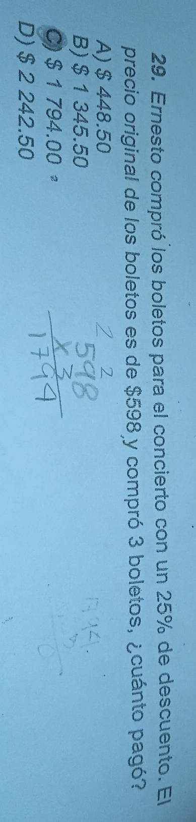 Ernesto compró los boletos para el concierto con un 25% de descuento. El
precio original de los boletos es de $598 y compró 3 boletos, ¿cuánto pagó?
A) $ 448.50
B) $1 345.50
C) $ 1 794.00 "
D) $ 2 242.50