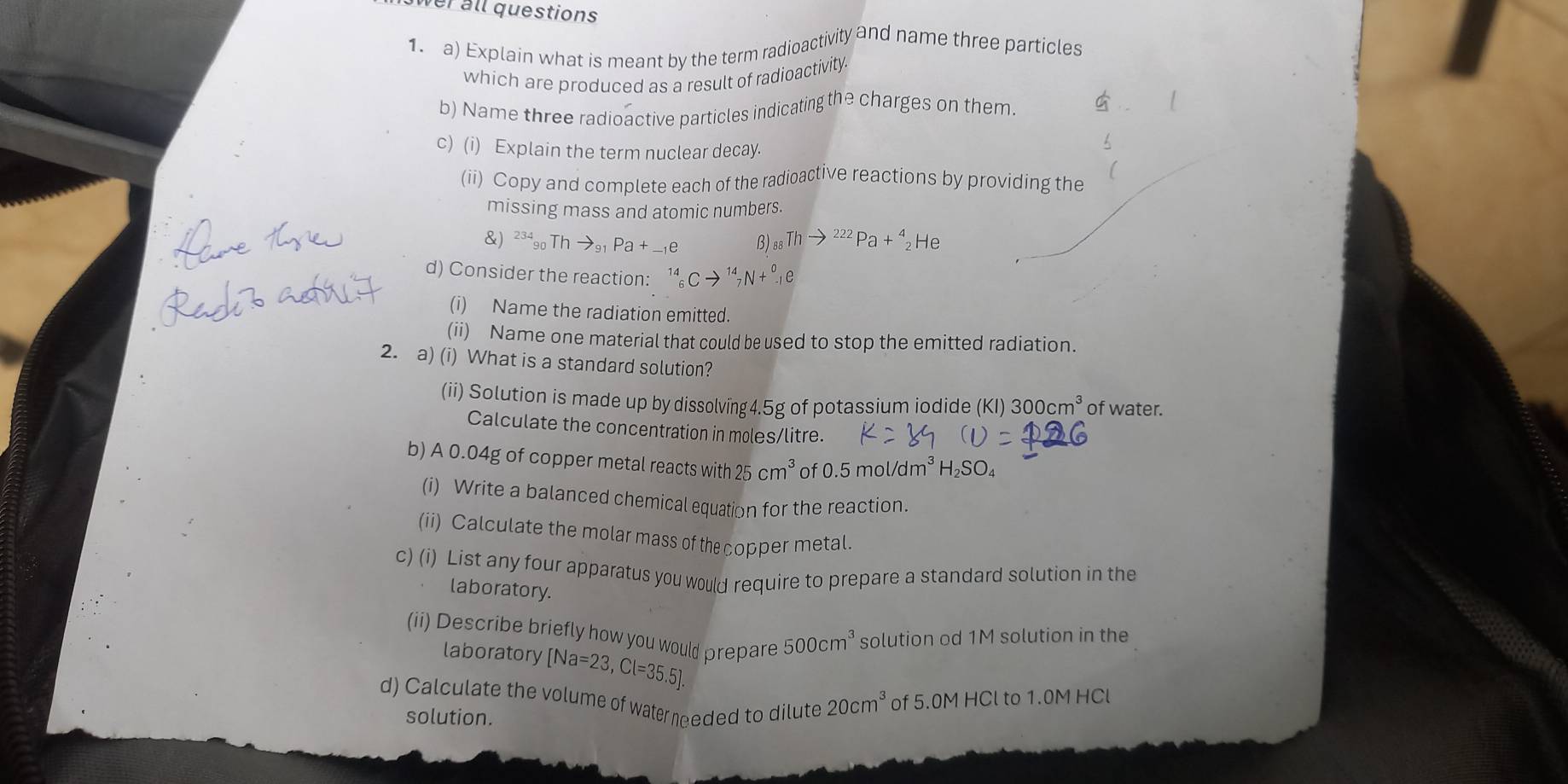 wer all questions 
1.a) Explain what is meant by the term radioactivity and name three particles 
which are produced as a result of radioactivity 
b) Name three radioactive particles indicating the charges on them. 
c) (i) Explain the term nuclear decay. 
L 
(ii) Copy and complete each of the radioactive reactions by providing the 
missing mass and atomic numbers. 
&) 234 Thto a+ B _88Thto 222 Pa+^4_2He
d) Consider the reaction: 
(i) Name the radiation emitted. 
(ii) Name one material that could be used to stop the emitted radiation. 
2. a) (i) What is a standard solution? 
(ii) Solution is made up by dissolving4.5g of potassium iodide (K )300cm^3 of water. 
Calculate the concentration in moles/litre. 
b) A 0.04g of copper metal reacts with 25 cm^3 of 0.5mol/dm^3H_2SO_4
(i) Write a balanced chemical equation for the reaction. 
(ii) Calculate the molar mass of the copper metal. 
c) (i) List any four apparatus you would require to prepare a standard solution in the 
laboratory. 
(ii) Describe briefly how you would prepare 500cm^3 solution od 1M solution in the 
laboratory [Na=23,Cl=35.5]. 
d) Calculate the volume of water needed to dilute 20cm^3 of 5.0M HCl to 1.0M HCl
solution.