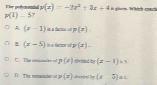 The polynomial p(x)=-2x^3+3x+4 is given. Which cunch
p(1)=5 ?
A (x-1) is a factor of p(x).
B. (x-5) is a factor of p(x)_-
C. The remainder of p(x) doided by (x-1) s5
D. The remander of p(x) dvided by (x-5)sL