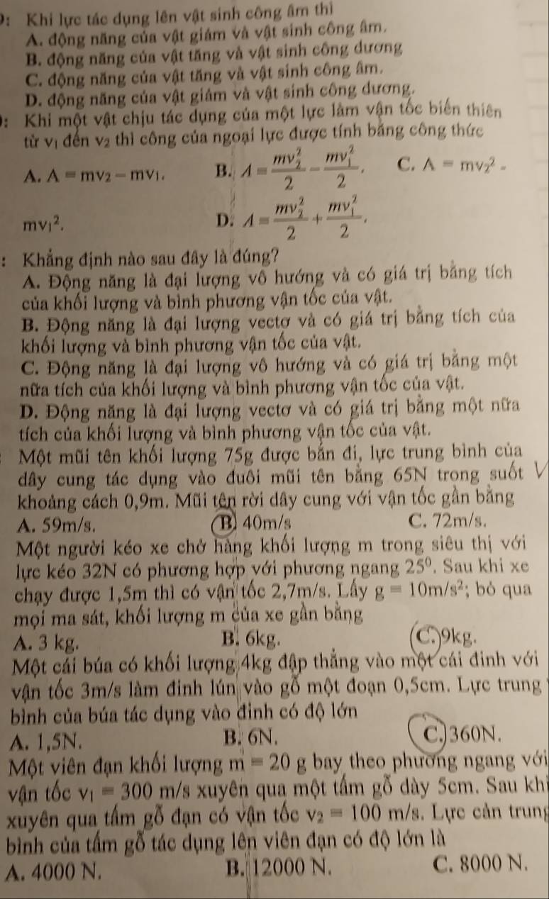 9: Khi lực tác dụng lên vật sinh công âm thị
A. động năng của vật giám và vật sinh công âm.
B. động năng của vật tăng và vật sinh công dương
C. động năng của vật tăng và vật sinh công âm.
D. động năng của vật giảm và vật sinh công dương.
0: Khi một vật chịu tác dụng của một lực làm vận tốc biến thiên
từ V_1 đến V_2 thì công của ngoại lực được tính băng công thức

A. A=mv_2-mv_1. B. A=frac (mv_2)^22-frac (mv_1)^22. C. A=mv_2^(2-
mv_1^2.
D. A=frac (mv_2)^2)2+frac (mv_1)^22.
: Khẳng định nào sau đây là đúng?
A. Động năng là đại lượng vô hướng và có giá trị bằng tích
của khối lượng và bình phương vận tốc của vật.
B. Động năng là đại lượng vectơ và có giá trị bằng tích của
khối lượng và bình phương vận tốc của vật.
C. Động năng là đại lượng vô hướng và có giá trị bằng một
nữa tích của khối lượng và bình phương vận tốc của vật.
D. Động năng là đại lượng vectơ và có giá trị bằng một nữa
tích của khối lượng và bình phương vận tốc của vật.
Một mũi tên khối lượng 75g được bắn đi, lực trung bình của
dây cung tác dụng vào đuôi mũi tên bằng 65N trong suốt V
khoảng cách 0,9m. Mũi tên rời dây cung với vận tốc gần bằng
A. 59m/s. B 40m/s C. 72m/s.
Một người kéo xe chở hàng khối lượng m trong siêu thị với
lực kéo 32N có phương hợp với phương ngang 25°. Sau khi xe
chạy được 1,5m thì có vận tốc 2,7m/s. Lấy g=10m/s^2; bó qua
mọi ma sát, khối lượng m của xe gần bằng
A. 3 kg. B. 6kg. C 9kg.
Một cải búa có khối lượng 4kg đập thẳng vào một cái đinh với
vận tốc 3m/s làm đinh lún vào gỗ một đoạn 0,5cm. Lực trung
bình của búa tác dụng vào đỉnh có độ lớn
A. 1,5N. B. 6N. C.)360N.
Một viên đạn khối lượng m=20g bay theo phương ngang với
vận tốc v_1=300m/s xuyên qua một tấm gỗ dày 5cm. Sau khi
xuyên qua tấm gỗ đạn có vận tốc v_2=100m/s Lực cản trung
bình của tấm gỗ tác dụng lên viên đạn có độ lớn là
A. 4000 N. B. 12000 N. C. 8000 N.