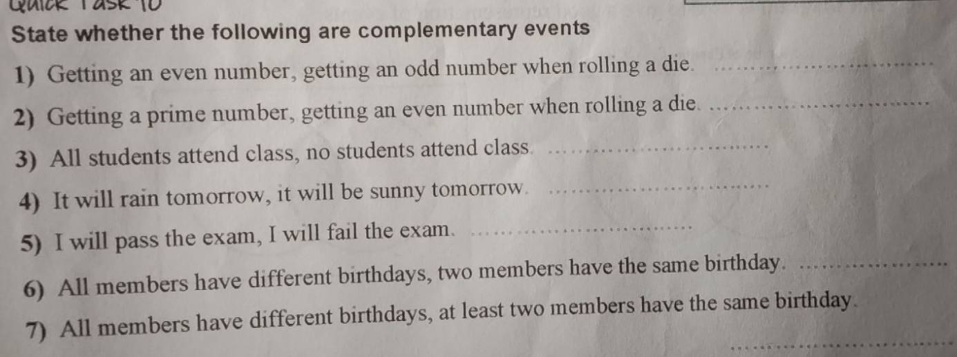 State whether the following are complementary events 
1) Getting an even number, getting an odd number when rolling a die._ 
2) Getting a prime number, getting an even number when rolling a die._ 
3) All students attend class, no students attend class._ 
4) It will rain tomorrow, it will be sunny tomorrow. 
_ 
5) I will pass the exam, I will fail the exam._ 
6) All members have different birthdays, two members have the same birthday._ 
_ 
7) All members have different birthdays, at least two members have the same birthday.