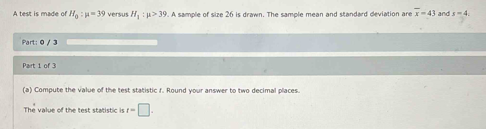 A test is made of H_0:mu =39 versus H_1:mu >39. A sample of size 26 is drawn. The sample mean and standard deviation are overline x=43 and s=4 : 
Part: 0 / 3 
Part 1 of 3 
(a) Compute the value of the test statistic 1. Round your answer to two decimal places. 
The value of the test statistic is t=□.