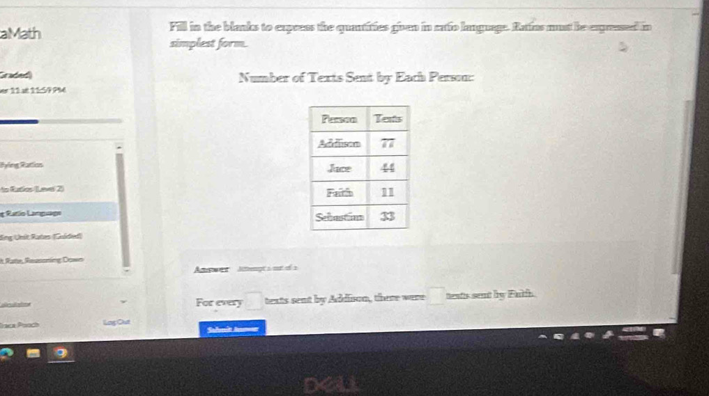 aMath Fill in the blanks to express the quantifies given in catio language. Ratins must be exgresed in
simplest form.
Graded  Number of Texts Sent by Each Person:
er 11 at 11599%é
Ryling Rattion 
to Rutios (Lever 2) 
g Ratlo Language 
Sng Unit Rates (Guíded)
* Rate, Ressoning Dowo
Asws  Jcengt a m of a
Scuate For every texts sent by Addison, there were teats sent by Falh.
Fraca Pooch Lag Out
Salmit A