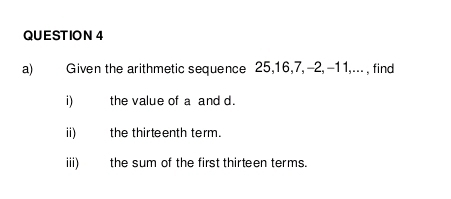 Given the arithmetic sequence 25, 16, 7, -2, -11,... , find 
i the value of a and d. 
ii) the thirteenth term. 
iii) the sum of the first thirteen terms.