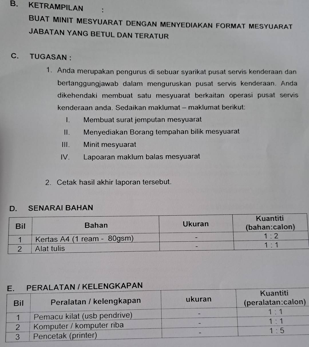 KETRAMPILAN
BUAT MINIT MESYUARAT DENGAN MENYEDIAKAN FORMAT MESYUARAT
JABATAN YANG BETUL DAN TERATUR
C. TUGASAN :
1. Anda merupakan pengurus di sebuar syarikat pusat servis kenderaan dan
bertanggungjawab dalam menguruskan pusat servis kenderaan. Anda
dikehendaki membuat satu mesyuarat berkaitan operasi pusat servis 
kenderaan anda. Sedaikan maklumat - maklumat berikut:
I. Membuat surat jemputan mesyuarat
II. Menyediakan Borang tempahan bilik mesyuarat
III. Minit mesyuarat
IV. Lapoaran maklum balas mesyuarat
2. Cetak hasil akhir laporan tersebut.
D. SENARAI BAHAN