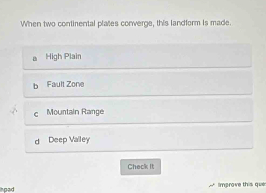 When two continental plates converge, this landform is made.
a High Plain
b Fault Zone
C Mountain Range
d Deep Valley
Check It
hpad Improve this que