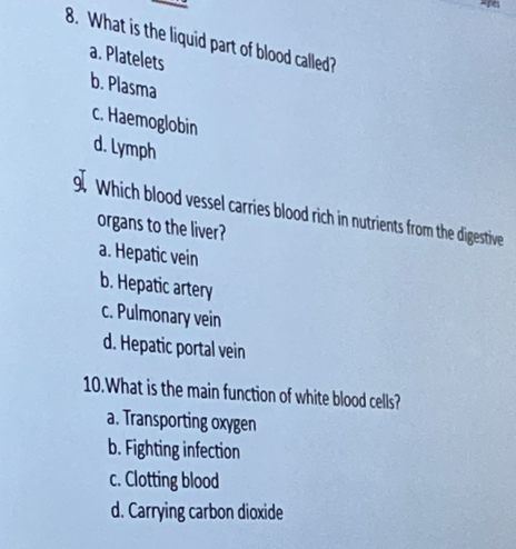 What is the liquid part of blood called?
a. Platelets
b. Plasma
c. Haemoglobin
d. Lymph
9. Which blood vessel carries blood rich in nutrients from the digestive
organs to the liver?
a. Hepatic vein
b. Hepatic artery
c. Pulmonary vein
d. Hepatic portal vein
10.What is the main function of white blood cells?
a. Transporting oxygen
b. Fighting infection
c. Clotting blood
d. Carrying carbon dioxide