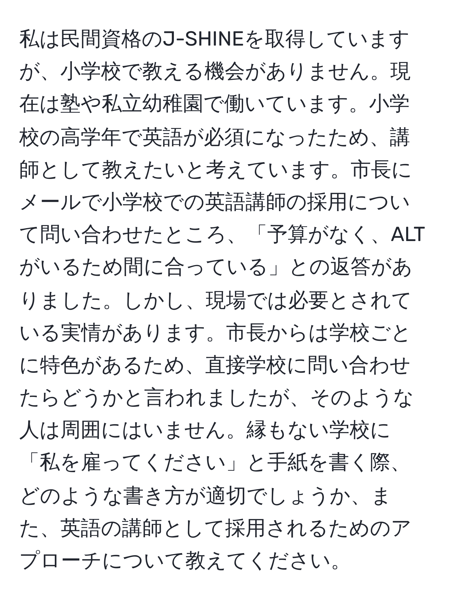 私は民間資格のJ-SHINEを取得していますが、小学校で教える機会がありません。現在は塾や私立幼稚園で働いています。小学校の高学年で英語が必須になったため、講師として教えたいと考えています。市長にメールで小学校での英語講師の採用について問い合わせたところ、「予算がなく、ALTがいるため間に合っている」との返答がありました。しかし、現場では必要とされている実情があります。市長からは学校ごとに特色があるため、直接学校に問い合わせたらどうかと言われましたが、そのような人は周囲にはいません。縁もない学校に「私を雇ってください」と手紙を書く際、どのような書き方が適切でしょうか、また、英語の講師として採用されるためのアプローチについて教えてください。