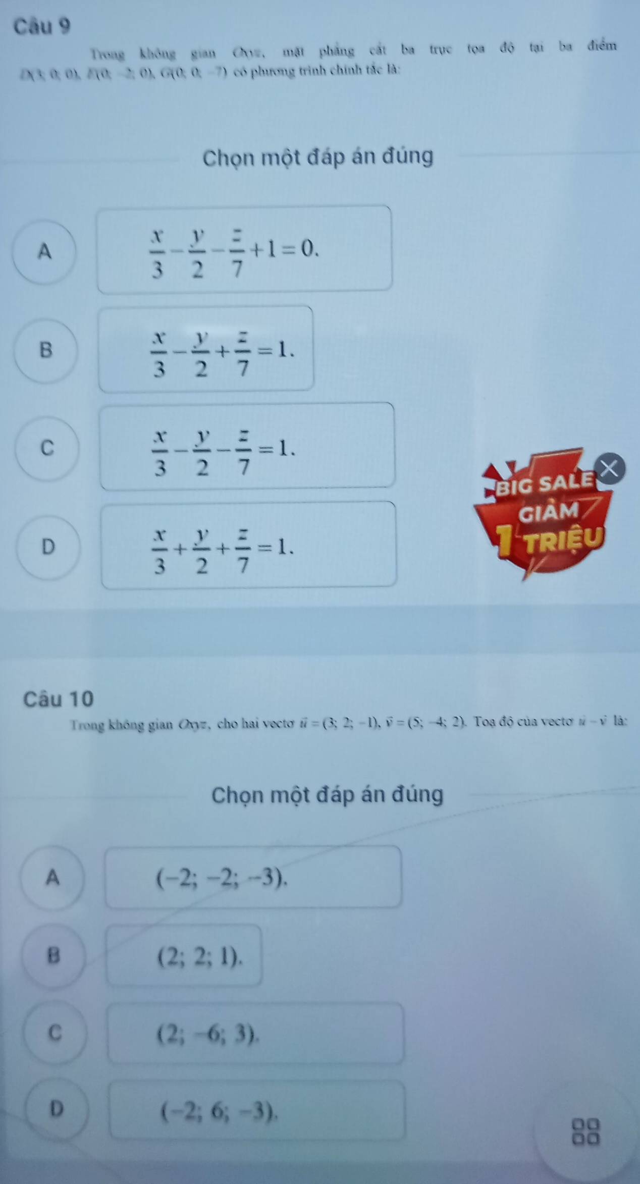 Trong không gian O, mặt phẳng cất ba trục tọa độ tại ba điểm
/ (3;0;0). D(0,-2,0), G(0,0,-7) có phương trình chính tắc là:
Chọn một đáp án đúng
A
 x/3 - y/2 - z/7 +1=0.
B
 x/3 - y/2 + z/7 =1.
C
 x/3 - y/2 - z/7 =1. 
big sale X
GIảM
D
 x/3 + y/2 + z/7 =1. 
TRIệU
Câu 10
Trong không gian Ovyz, cho hai vectơ vector u=(3;2;-1), vector v=(5;-4;2) 1 Toạ độ của vectơ n - v là:
Chọn một đáp án đúng
A
(-2;-2;-3). 
B
(2;2;1).
C
(2;-6;3).
D
(-2;6;-3). 
00