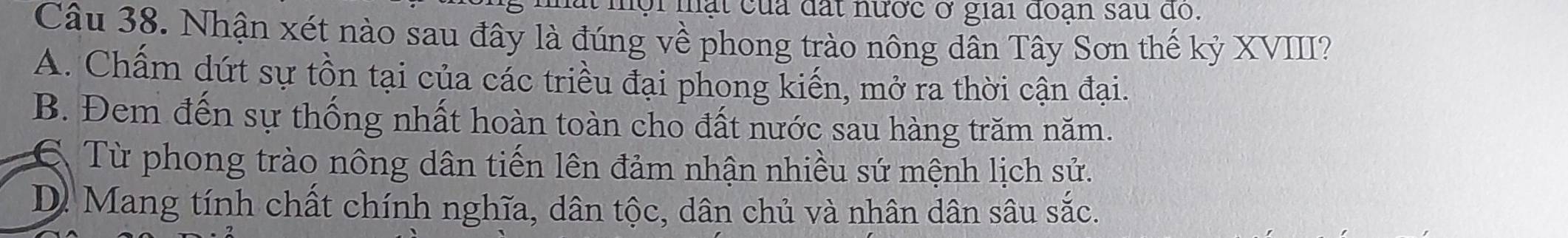 ội mạt của đất nược ở giải đoạn sau do.
Câu 38. Nhận xét nào sau đây là đúng về phong trào nông dân Tây Sơn thế kỷ XVIII?
A. Chấm dứt sự tồn tại của các triều đại phong kiến, mở ra thời cận đại.
B. Đem đến sự thống nhất hoàn toàn cho đất nước sau hàng trăm năm.
6 Từ phong trào nông dân tiến lên đảm nhận nhiều sứ mệnh lịch sử.
D. Mang tính chất chính nghĩa, dân tộc, dân chủ và nhân dân sâu sac.