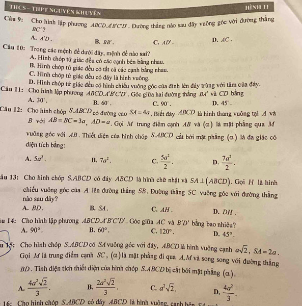 hình 11
THCS - THPT ngUyên khuyên
Câu 9: Cho hình lập phương ABCD.A B'C'D'. Đường thẳng nào sau đây vuông góc với đường thẳng
BC' ?
A. A'D. B. BB'. C. AD'. D. AC.
Câu 10: Trong các mệnh đề dưới đây, mệnh đề nào sai?
A. Hình chóp tứ giác đều có các cạnh bên bằng nhau.
B. Hình chóp tứ giác đều có tắt cả các cạnh bằng nhau.
C. Hình chóp tứ giác đều có đáy là hình vuông.
D. Hình chóp tứ giác đều có hình chiều vuông góc của đỉnh lên đáy trùng với tâm của đáy.
Câu 11: Cho hình lập phương ABCD. A'B'C'D'. Góc giữa hai đường thẳng BA' và CD bằng
A. 30°. B. 60°. C. 90°. D. 45°.
Câu 12: Cho hình chóp S.ABCD có đường cao SA=4a. Biết đáy ABCD là hình thang vuông tại A và
B với AB=BC=3a,AD=a. Gọi M trung điểm cạnh AB và (α) là mặt phẳng qua M
vuông góc với AB . Thiết diện của hình chóp S.ABCD cắt bởi mặt phẳng (α) là đa giác có
diện tích bằng:
A. 5a^2. B. 7a^2. C.  5a^2/2 . D.  7a^2/2 .
âu 13: Cho hình chóp S.ABCD có đáy ABCD là hình chữ nhật và SA⊥ (ABCD). Gọi H là hình
chiếu vuông góc của A lên đường thẳng SB. Đường thẳng SC vuông góc với đường thẳng
nào sau đây?
A. BD . B. SA . C. AH . D. DH .
lu 14: Cho hình lập phương  ABCD.. A'B'C'D'.Góc giữa AC và B'D' bằng bao nhiêu?
A. 90°. B. 60°. C. 120°. D. 45°.
u 15: Cho hình chóp S.ABCD có SA vuông góc với đáy, ABCD là hình vuông cạnh asqrt(2),SA=2a.
Gọi M là trung điểm cạnh SC , (α ) là mặt phẳng đi qua A, M và song song với đường thẳng
BD . Tính diện tích thiết diện của hình chóp S.ABCD bị cắt bởi mặt phẳng (α).
A.  4a^2sqrt(2)/3 . B.  2a^2sqrt(2)/3 . C. a^2sqrt(2). D.
16: Cho hình chóp S.ABCD có đáy ABCD là hình vuộng, canh bên  4a^2/3 .