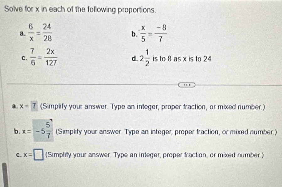 Solve for x in each of the following proportions. 
a.  6/x = 24/28   x/5 = (-8)/7 
b. 
d. 
C.  7/6 = 2x/127  2 1/2  is to 8 as x is to 24
a. x=7 (Simplify your answer. Type an integer, proper fraction, or mixed number.) 
b. x=-5 5/7  (Simplify your answer Type an integer, proper fraction, or mixed number.) 
C. x=□ (Simplify your answer. Type an integer, proper fraction, or mixed number.)