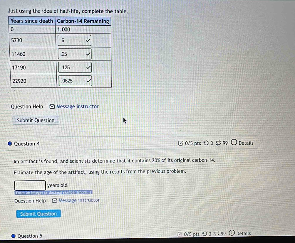 Just using the idea of half-life, complete the table. 
Question Help: Message instructor 
Submit Question 
Question 4 0/5 pts つ 3： 3 99 Details 
An artifact is found, and scientists determine that it contains 20% of its original carbon- 14. 
Estimate the age of the artifact, using the results from the previous problem. 
years old 
Enter an integer or decimal number (more..) 
Question Help: Message instructor 
Submit Question 
Question 5 C 0/5 pts 99 Details